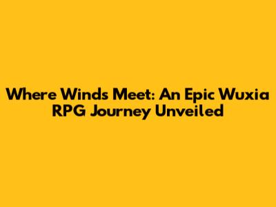 Where Winds Meet: An Epic Wuxia RPG Journey Unveiled