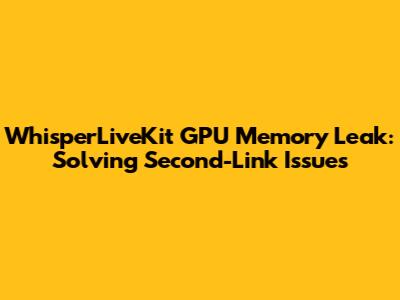 WhisperLiveKit GPU Memory Leak: Solving Second-Link Issues