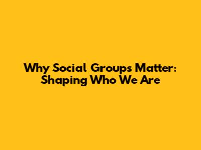 Why Social Groups Matter: Shaping Who We Are