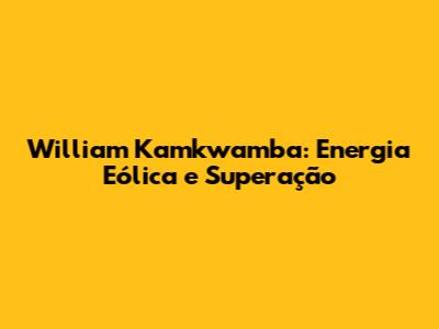 William Kamkwamba: Energia Eólica e Superação