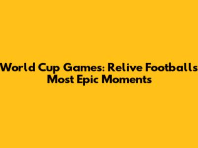 World Cup Games: Relive Football's Most Epic Moments
