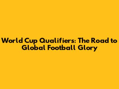 World Cup Qualifiers: The Road to Global Football Glory