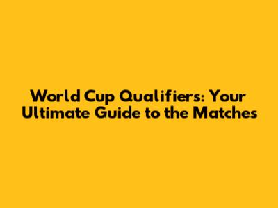 World Cup Qualifiers: Your Ultimate Guide to the Matches
