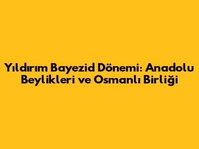Yıldırım Bayezid Dönemi: Anadolu Beylikleri ve Osmanlı Birliği