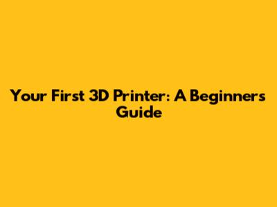 Your First 3D Printer: A Beginner's Guide
