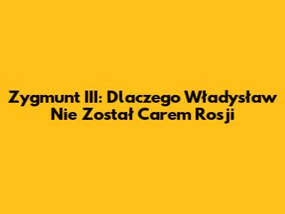 Zygmunt III: Dlaczego Władysław Nie Został Carem Rosji