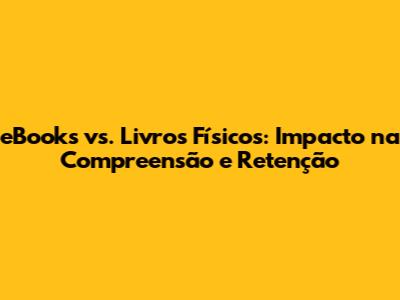 eBooks vs. Livros Físicos: Impacto na Compreensão e Retenção